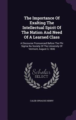 The Importance Of Exalting The Intellectual Spirit Of The Nation And Need Of A Learned Class: A Discourse Pronounced Before The Phi Sigma Nu Society Of The University Of Vermont, August 3, 1836 - Henry, Caleb Sprague