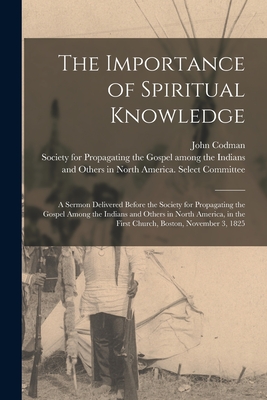 The Importance of Spiritual Knowledge [microform]: a Sermon Delivered Before the Society for Propagating the Gospel Among the Indians and Others in North America, in the First Church, Boston, November 3, 1825 - Codman, John 1782-1847, and Society for Propagating the Gospel Am (Creator)