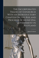 The Incorporated Trades of Edinburgh with an Introductory Chapter on the Rise and Progress of Municipal Government in Scotland
