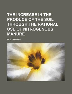 The Increase in the Produce of the Soil Through the Rational Use of Nitrogenous Manure - Wagner, Paul