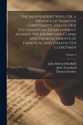 The Independent Whig, Or, a Defence of Primitive Christianity, and of Our Ecclesiastical Establishment, Against the Exorbitant Claims and Encroachments of Fanatical and Disaffected Clergymen; Volume 2 - Gordon, Thomas, and Sheffield, John Holroyd, and Trenchard, John