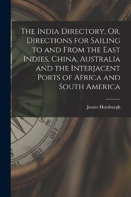 The India Directory, Or, Directions for Sailing to and From the East Indies, China, Australia and the Interjacent Ports of Africa and South America - Horsburgh, James