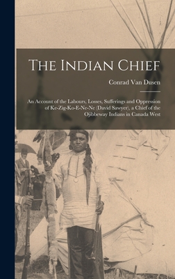 The Indian Chief [microform]: an Account of the Labours, Losses, Sufferings and Oppression of Ke-zig-ko-e-ne-ne (David Sawyer), a Chief of the Ojibbeway Indians in Canada West - Van Dusen, Conrad 1801-1878 (Creator)