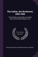 The Indian, the Northwest, 1600-1900: The Red Man, the War Man, the White Man, and the North-Western Line