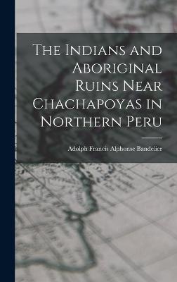 The Indians and Aboriginal Ruins Near Chachapoyas in Northern Peru - Bandelier, Adolph Francis Alphonse