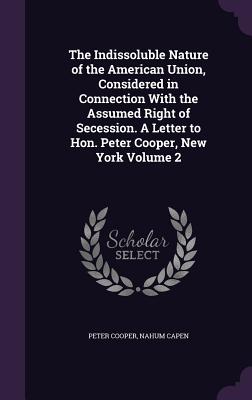 The Indissoluble Nature of the American Union, Considered in Connection With the Assumed Right of Secession. A Letter to Hon. Peter Cooper, New York Volume 2 - Cooper, Peter, Reverend, and Capen, Nahum