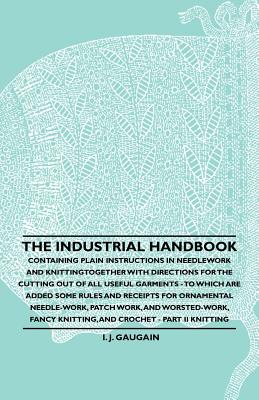 The Industrial Handbook - Containing Plain Instructions in Needlework and Knitting Together with Directions for the Cutting out of all Useful Garments - To Which are Added Some Rules and Receipts for Ornamental Needle-Work, Patch work, and Worsted-Work... - Anon