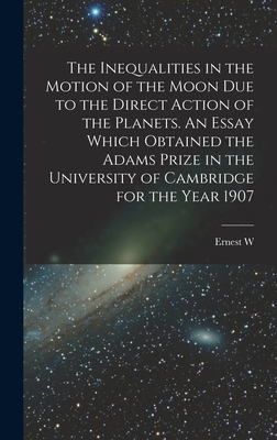 The Inequalities in the Motion of the Moon due to the Direct Action of the Planets. An Essay Which Obtained the Adams Prize in the University of Cambridge for the Year 1907 - Brown, Ernest W 1866-1938