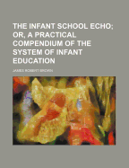 The Infant School Echo: Or, a Practical Compendium of the System of Infant Education