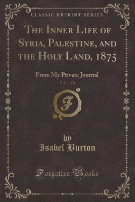 The Inner Life of Syria, Palestine, and the Holy Land, 1875, Vol. 1 of 2: From My Private Journal (Classic Reprint) - Burton, Isabel, Lady