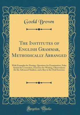 The Institutes of English Grammar, Methodically Arranged: With Examples for Parsing, Questions for Examination, False Syntax for Correction, Exercises for Writing, Observations for the Advanced Student, and a Key to the Oral Exercises (Classic Reprint) - Brown, Goold