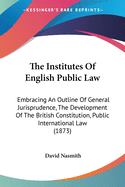 The Institutes Of English Public Law: Embracing An Outline Of General Jurisprudence, The Development Of The British Constitution, Public International Law (1873)