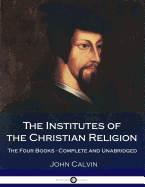 The Institutes Of The Christian Religion: The Four Books - Complete and Unabridged