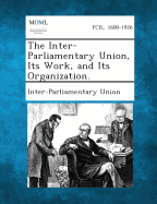 The Inter-Parliamentary Union, Its Work, and Its Organization. - Inter-Parliamentary Union (Creator)