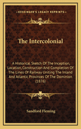 The Intercolonial: A Historical Sketch of the Inception, Location, Construction and Completion of the Line of Railway Uniting the Inland and Atlantic Provinces of the Dominion, with Maps and Numerous Illustrations