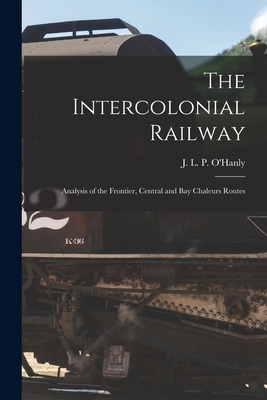 The Intercolonial Railway [microform]: Analysis of the Frontier, Central and Bay Chaleurs Routes - O'Hanly, J L P (John Lawrence Powe (Creator)