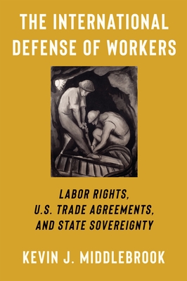 The International Defense of Workers: Labor Rights, U.S. Trade Agreements, and State Sovereignty - Middlebrook, Kevin J