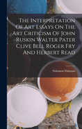 The Interpretation Of Art Essays On The Art Criticism Of John Ruskin Walter Pater Clive Bell Roger Fry And Herbert Read