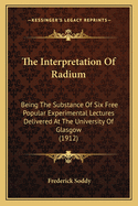 The Interpretation of Radium: Being the Substance of Six Free Popular Experimental Lectures Delivered at the University of Glasgow (1912)