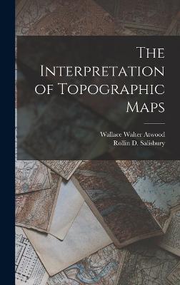 The Interpretation of Topographic Maps - Salisbury, Rollin D, and Atwood, Wallace Walter