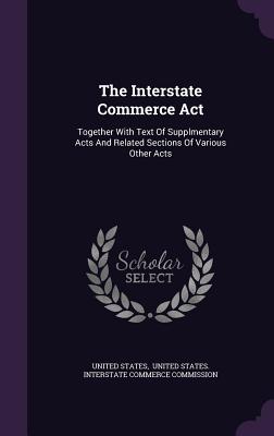 The Interstate Commerce Act: Together With Text Of Supplmentary Acts And Related Sections Of Various Other Acts - States, United, and United States Interstate Commerce Comm (Creator)