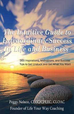 The Intuitive Guide to Extraordinary Success in Life and Business: 365 Inspirations, Motivations, and Success Tips to Get Unstuck and Get What You Want - Nelson, Peggy