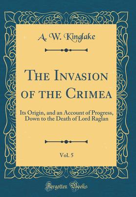 The Invasion of the Crimea, Vol. 5: Its Origin, and an Account of Progress, Down to the Death of Lord Raglan (Classic Reprint) - Kinglake, A W