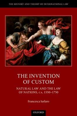 The Invention of Custom: Natural Law and the Law of Nations, ca. 1550-1750 - Iurlaro, Francesca