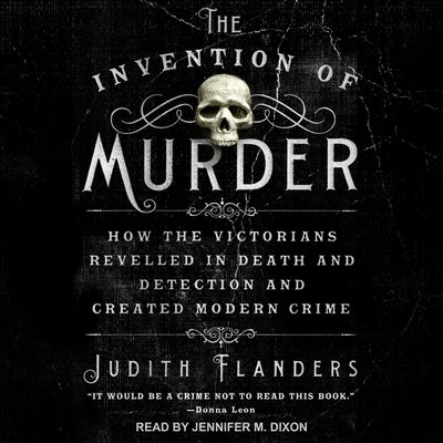 The Invention of Murder: How the Victorians Revelled in Death and Detection and Created Modern Crime - Flanders, Judith, and Dixon, Jennifer M (Read by)