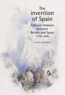 The Invention of Spain: Cultural Relations Between Britain and Spain, 1770-1870 - Howarth, David