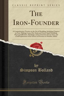 The Iron-Founder: A Comprehensive Treaties on the Art of Moulding, Including Chapters on Core-Making; Loam, Dry-Sand, and Green-Sand Moulding; Also Crystallization, Shrinkage, and Contraction of Cast-Iron, and a Full Explanation of the Science of Pressure - Bolland, Simpson