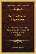 The Iron Founder Supplement. a Complete Illustrated Exposition of the Art of Casting in Iron. Also, the Founding of Statues; The Art of Taking Casts, Pattern Modelling; Useful Formulas and Tables