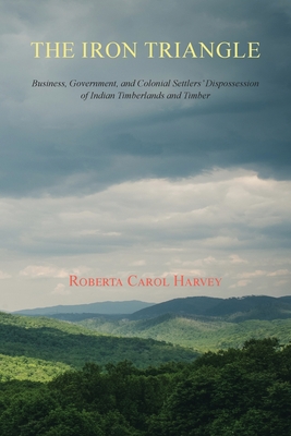 The Iron Triangle: Business, Government, and Colonial Settlers' Dispossession of Indian Timberlands and Timber - Harvey, Roberta Carol