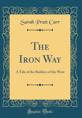 The Iron Way: A Tale of the Builders of the West (Classic Reprint) - Carr, Sarah Pratt