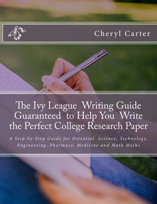 The Ivy League Writing Guide Guaranteed to Help You Write the Perfect College Research Paper: A Step-by-Step Guide for Potential Science, Technology, Engineering, Pharmacy, Medicine and Math Majors - Carter Mfa, Cheryl R