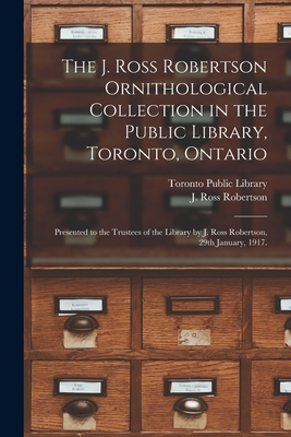 The J. Ross Robertson Ornithological Collection in the Public Library, Toronto, Ontario: Presented to the Trustees of the Library by J. Ross Robertson, 29th January, 1917. - Toronto Public Library (Creator), and Robertson, J Ross (John Ross) 1841- (Creator)