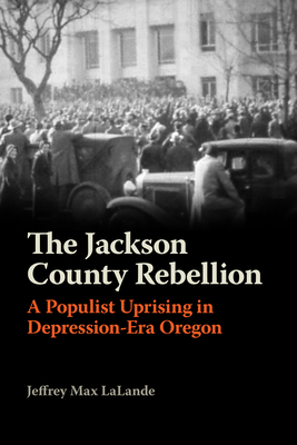 The Jackson County Rebellion: A Populist Uprising in Depression-Era Oregon - Lalande, Jeffrey Max