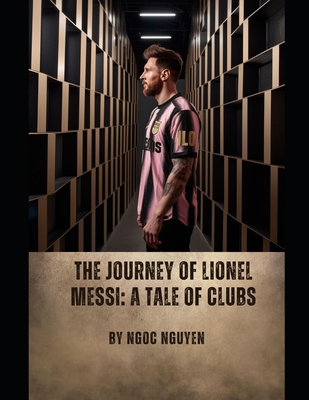 The Journey of Lionel Messi: A Tale of Clubs: Lionel Messi: A Journey of Greatness and Legacy - Nguyen, Ngoc