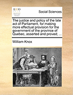 The Justice and Policy of the Late Act of Parliament, for Making More Effectual Provision for the Government of the Province of Quebec, Asserted and Proved: And the Conduct of Administration Respecting That Province, Stated and Vindicated