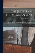 The Justice Of The Mexican War: A Review Of The Causes And Results Of The War, With A View To Distinguishing Evidence From Opinion And Inference