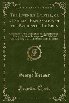 The Juvenile Lavater, or a Familiar Explanation of the Passions of Le Brun: Calculated for the Instruction and Entertainment of Young Persons; Interspersed with Moral and Amusing Tales, Illustrated with 19 Plates (Classic Reprint) - Brewer, George