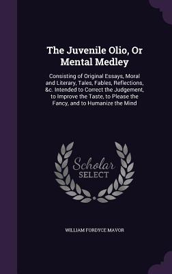 The Juvenile Olio, Or Mental Medley: Consisting of Original Essays, Moral and Literary, Tales, Fables, Reflections, &c. Intended to Correct the Judgement, to Improve the Taste, to Please the Fancy, and to Humanize the Mind - Mavor, William Fordyce