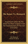 The Kaiser Vs. Bismarck: Suppressed Letters By The Kaiser And New Chapters From The Autobiography Of The Iron Chancellor