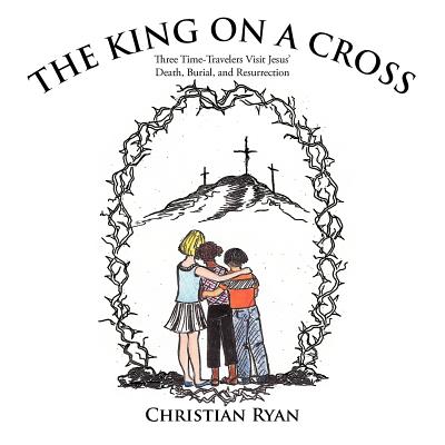 The King on a Cross: Three Time-Travelers Visit Jesus' Death, Burial, and Resurrection - Ryan, Christian