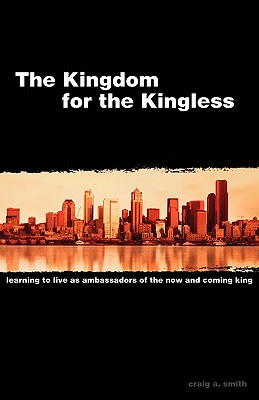 The Kingdom for the Kingless: Learning to Live as Ambassadors of the Now-and-Coming King - Smith, Craig A