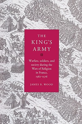 The King's Army: Warfare, Soldiers and Society during the Wars of Religion in France, 1562-76 - Wood, James B.