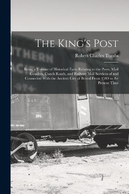 The King's Post: Being a Volume of Historical Facts Relating to the Posts, Mail Coaches, Coach Roads, and Railway Mail Services of and Connected With the Ancient City of Bristol From 1580 to the Present Time - Tombs, Robert Charles