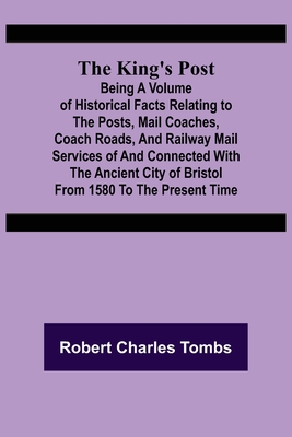 The King's Post;Being a volume of historical facts relating to the posts, mail coaches, coach roads, and railway mail services of and connected with the ancient city of Bristol from 1580 to the present time - Charles Tombs, Robert