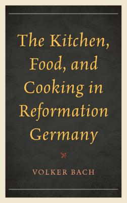 The Kitchen, Food, and Cooking in Reformation Germany - Bach, Volker