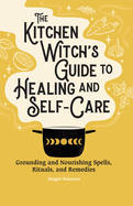 The Kitchen Witch's Guide to Healing and Self-Care: Grounding and Nourishing Spells, Rituals, and Remedies